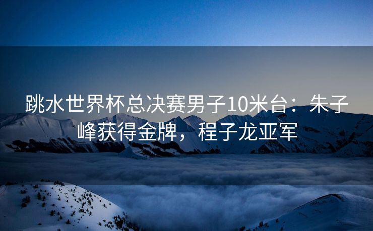 跳水世界杯总决赛男子10米台：朱子峰获得金牌，程子龙亚军