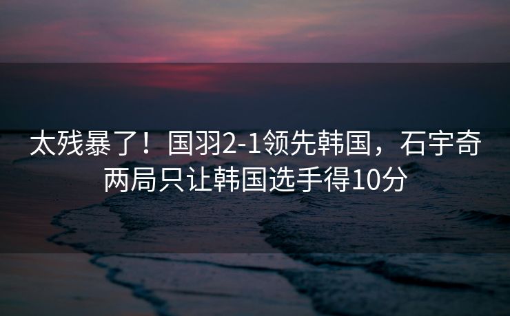 太残暴了！国羽2-1领先韩国，石宇奇两局只让韩国选手得10分