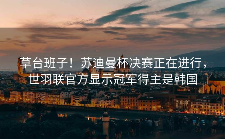 草台班子！苏迪曼杯决赛正在进行，世羽联官方显示冠军得主是韩国