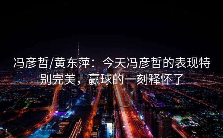 冯彦哲/黄东萍：今天冯彦哲的表现特别完美，赢球的一刻释怀了