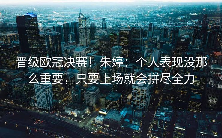 晋级欧冠决赛！朱婷：个人表现没那么重要，只要上场就会拼尽全力