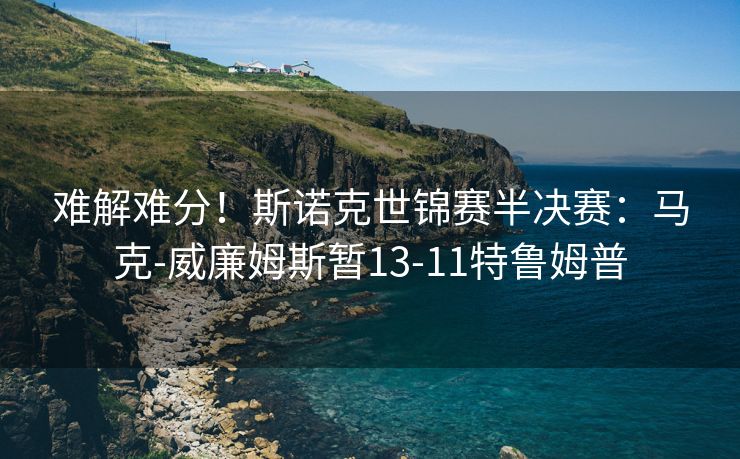 难解难分！斯诺克世锦赛半决赛：马克-威廉姆斯暂13-11特鲁姆普