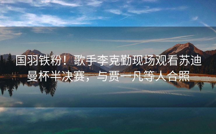 国羽铁粉！歌手李克勤现场观看苏迪曼杯半决赛，与贾一凡等人合照