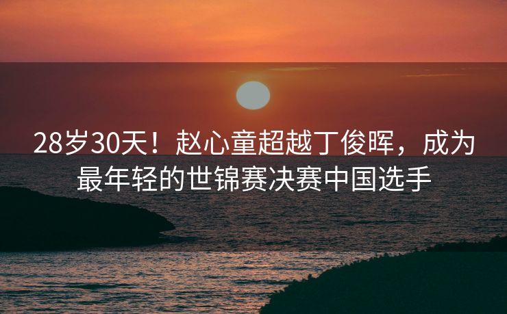 28岁30天！赵心童超越丁俊晖，成为最年轻的世锦赛决赛中国选手