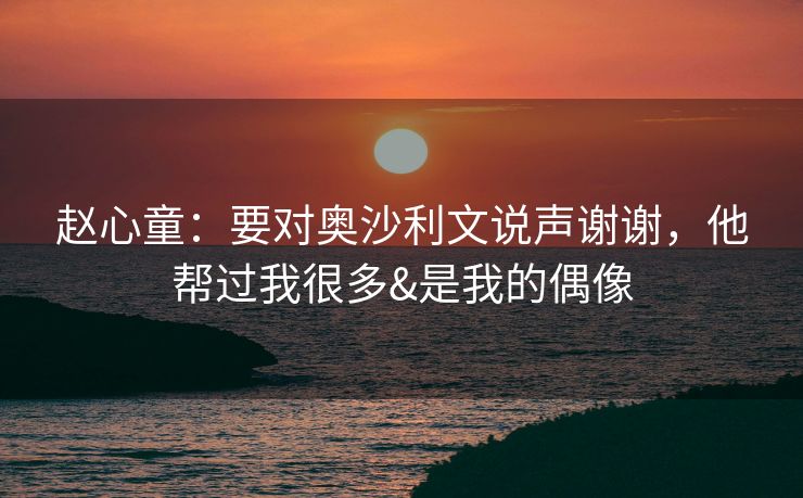赵心童：要对奥沙利文说声谢谢，他帮过我很多&是我的偶像