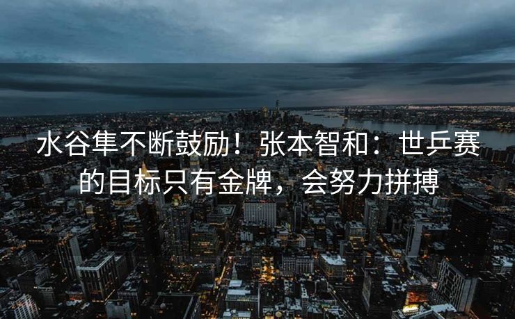 水谷隼不断鼓励！张本智和：世乒赛的目标只有金牌，会努力拼搏