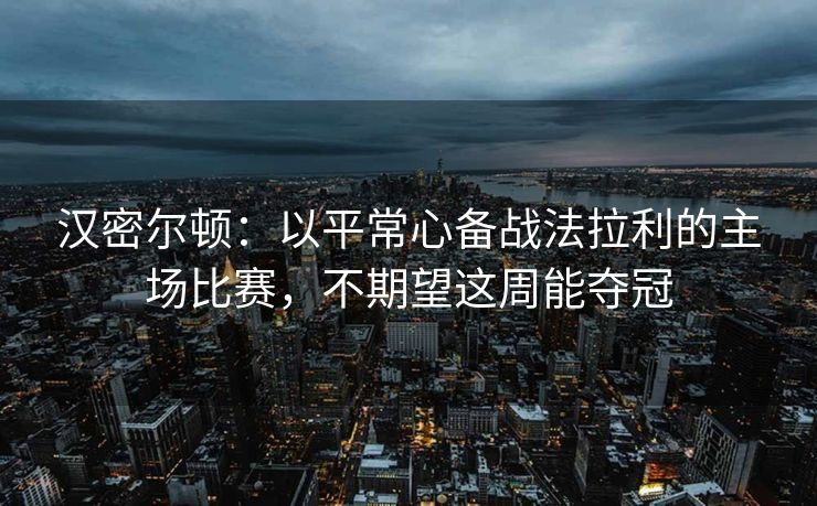 汉密尔顿：以平常心备战法拉利的主场比赛，不期望这周能夺冠