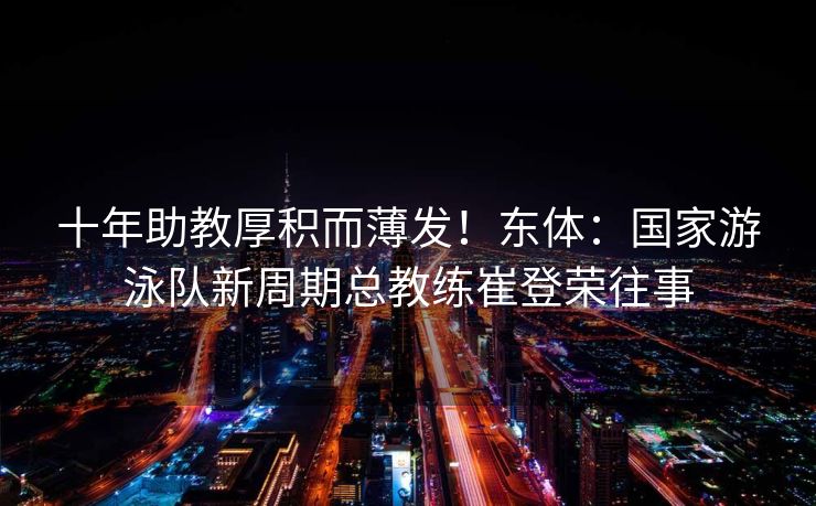 十年助教厚积而薄发！东体：国家游泳队新周期总教练崔登荣往事