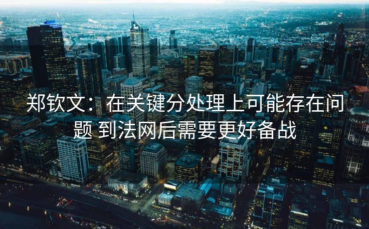 郑钦文：在关键分处理上可能存在问题 到法网后需要更好备战