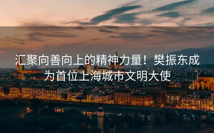 汇聚向善向上的精神力量！樊振东成为首位上海城市文明大使