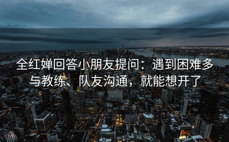 全红婵回答小朋友提问：遇到困难多与教练、队友沟通，就能想开了