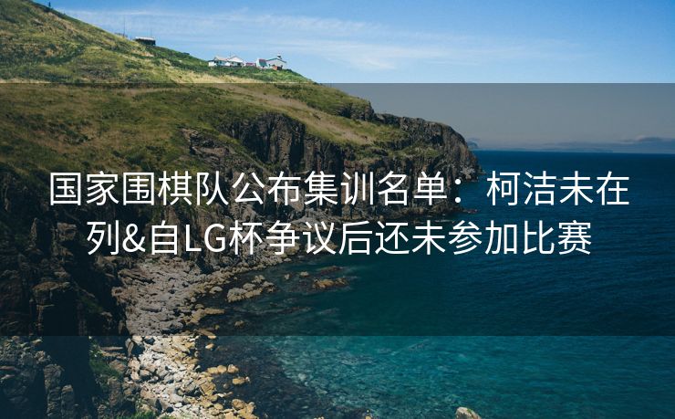 国家围棋队公布集训名单：柯洁未在列&自LG杯争议后还未参加比赛