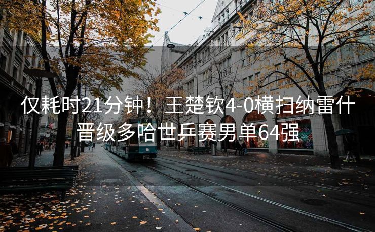 仅耗时21分钟！王楚钦4-0横扫纳雷什晋级多哈世乒赛男单64强