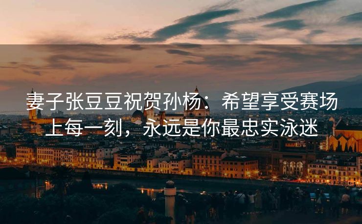妻子张豆豆祝贺孙杨：希望享受赛场上每一刻，永远是你最忠实泳迷