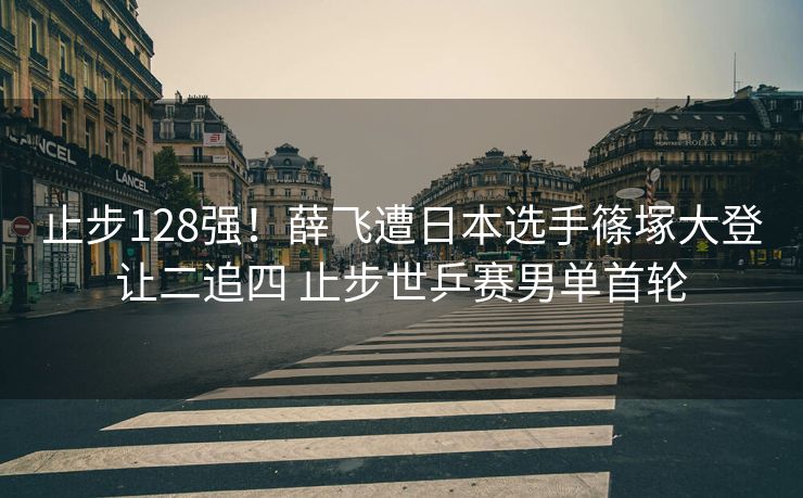 止步128强！薛飞遭日本选手篠塚大登让二追四 止步世乒赛男单首轮