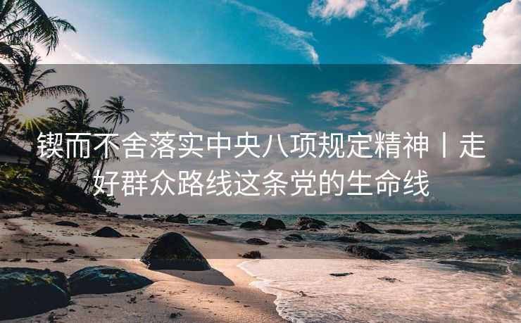 锲而不舍落实中央八项规定精神丨走好群众路线这条党的生命线