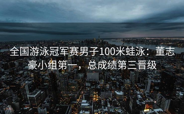 全国游泳冠军赛男子100米蛙泳：董志豪小组第一，总成绩第三晋级