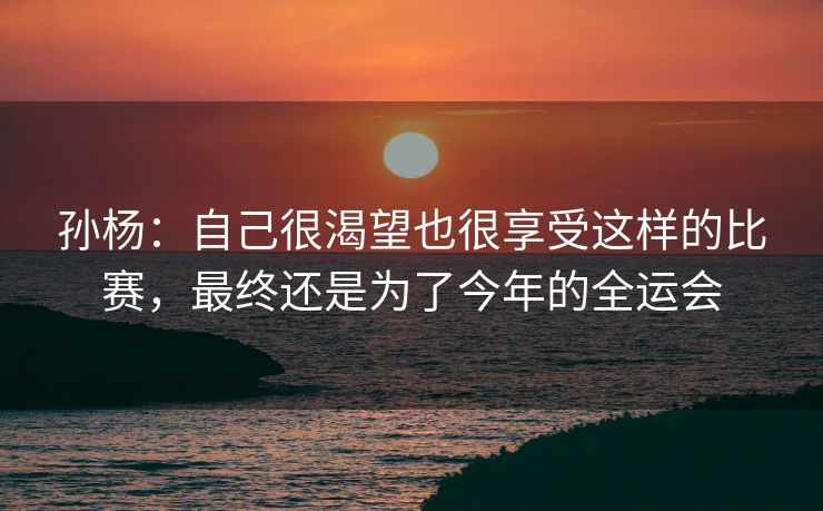 孙杨：自己很渴望也很享受这样的比赛，最终还是为了今年的全运会