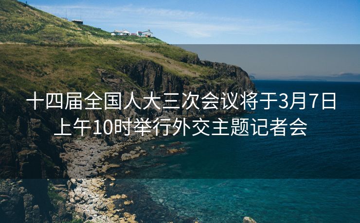十四届全国人大三次会议将于3月7日上午10时举行外交主题记者会