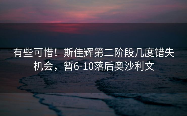 有些可惜！斯佳辉第二阶段几度错失机会，暂6-10落后奥沙利文