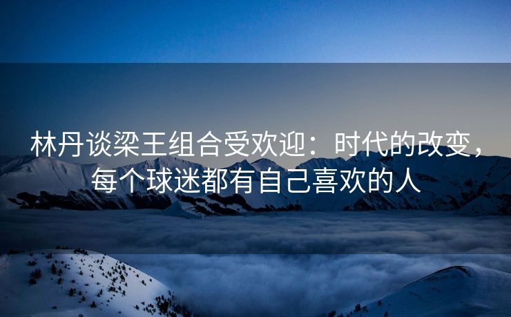 林丹谈梁王组合受欢迎：时代的改变，每个球迷都有自己喜欢的人