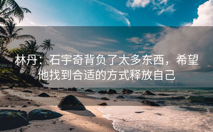 林丹：石宇奇背负了太多东西，希望他找到合适的方式释放自己