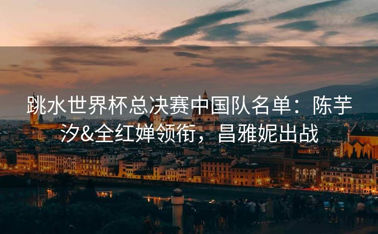 跳水世界杯总决赛中国队名单：陈芋汐&全红婵领衔，昌雅妮出战