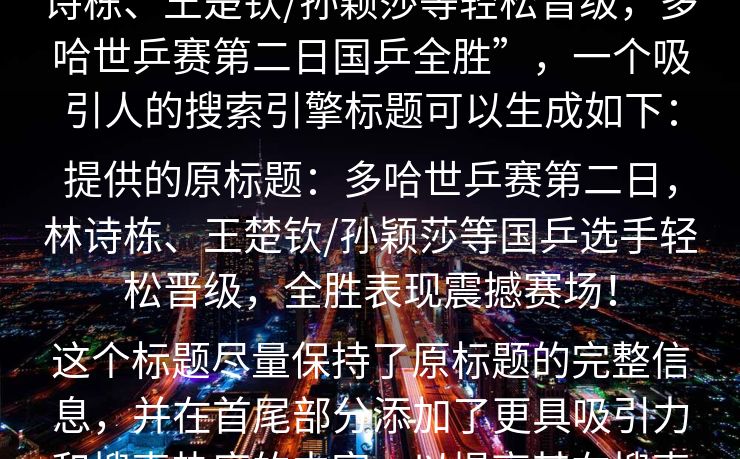 根据您的要求，基于原标题内容“林诗栋、王楚钦/孙颖莎等轻松晋级，多哈世乒赛第二日国乒全胜”，一个吸引人的搜索引擎标题可以生成如下：

提供的原标题：多哈世乒赛第二日，林诗栋、王楚钦/孙颖莎等国乒选手轻松晋级，全胜表现震撼赛场！

这个标题尽量保持了原标题的完整信息，并在首尾部分添加了更具吸引力和搜索热度的内容，以提高其在搜索引擎中的点击率。