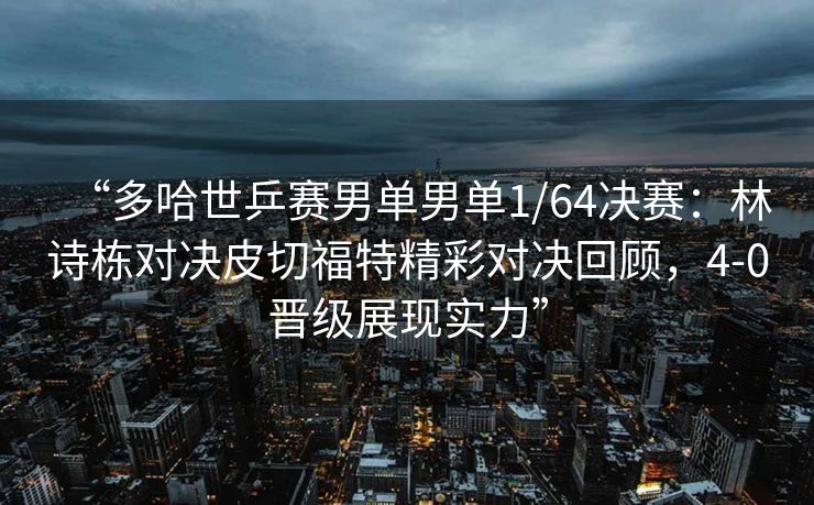 “多哈世乒赛男单男单1/64决赛：林诗栋对决皮切福特精彩对决回顾，4-0晋级展现实力”
