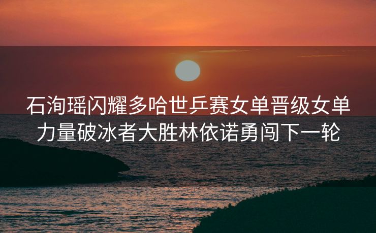 石洵瑶闪耀多哈世乒赛女单晋级女单力量破冰者大胜林依诺勇闯下一轮