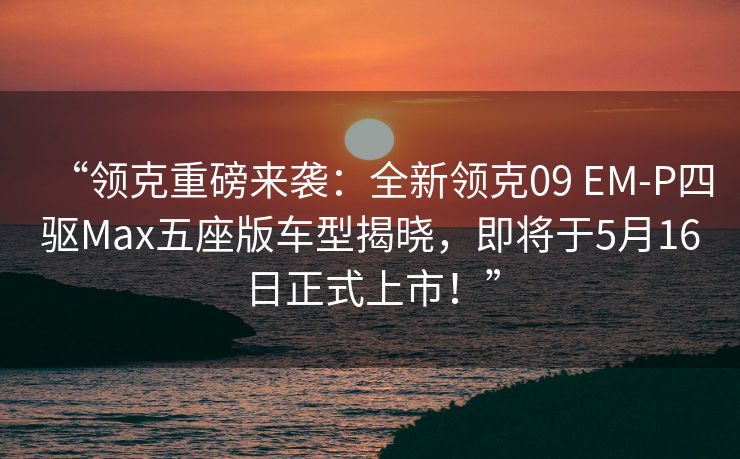 “领克重磅来袭：全新领克09 EM-P四驱Max五座版车型揭晓，即将于5月16日正式上市！”