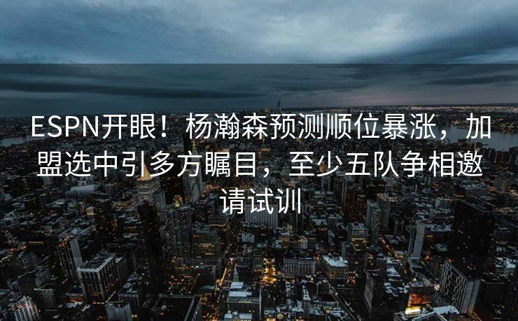 ESPN开眼！杨瀚森预测顺位暴涨，加盟选中引多方瞩目，至少五队争相邀请试训