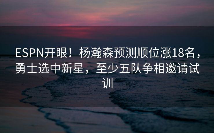 ESPN开眼！杨瀚森预测顺位涨18名，勇士选中新星，至少五队争相邀请试训