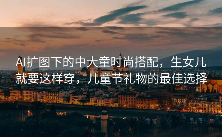 AI扩图下的中大童时尚搭配，生女儿就要这样穿，儿童节礼物的最佳选择