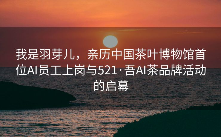 我是羽芽儿，亲历中国茶叶博物馆首位AI员工上岗与521·吾AI茶品牌活动的启幕