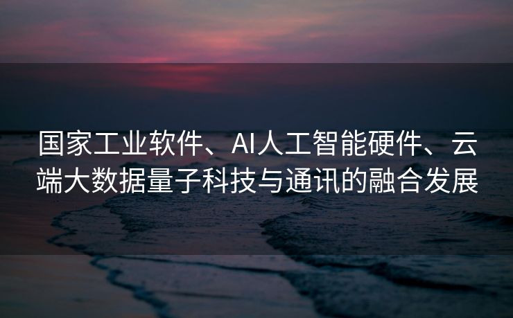 国家工业软件、AI人工智能硬件、云端大数据量子科技与通讯的融合发展