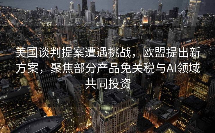 美国谈判提案遭遇挑战，欧盟提出新方案，聚焦部分产品免关税与AI领域共同投资