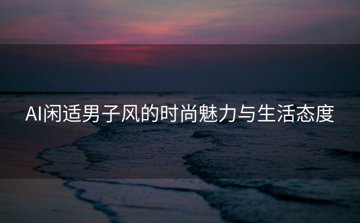 AI闲适男子风的时尚魅力与生活态度