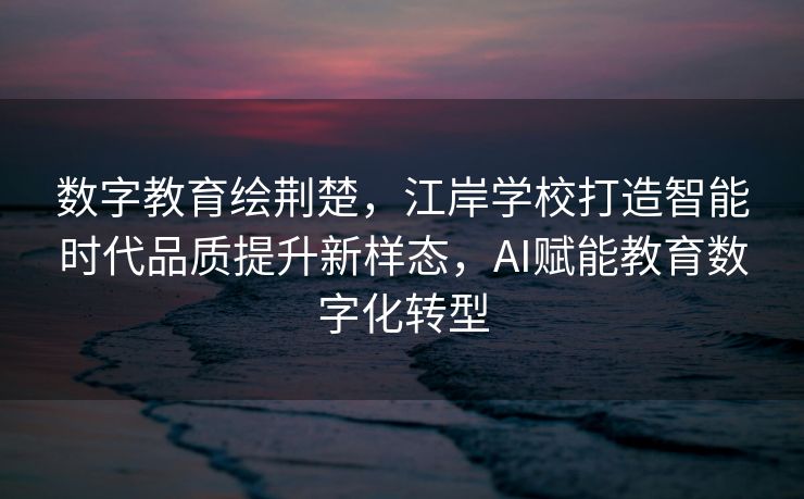 数字教育绘荆楚，江岸学校打造智能时代品质提升新样态，AI赋能教育数字化转型