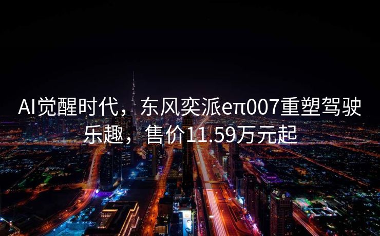 AI觉醒时代，东风奕派eπ007重塑驾驶乐趣，售价11.59万元起