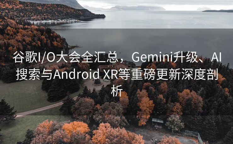 谷歌I/O大会全汇总，Gemini升级、AI搜索与Android XR等重磅更新深度剖析