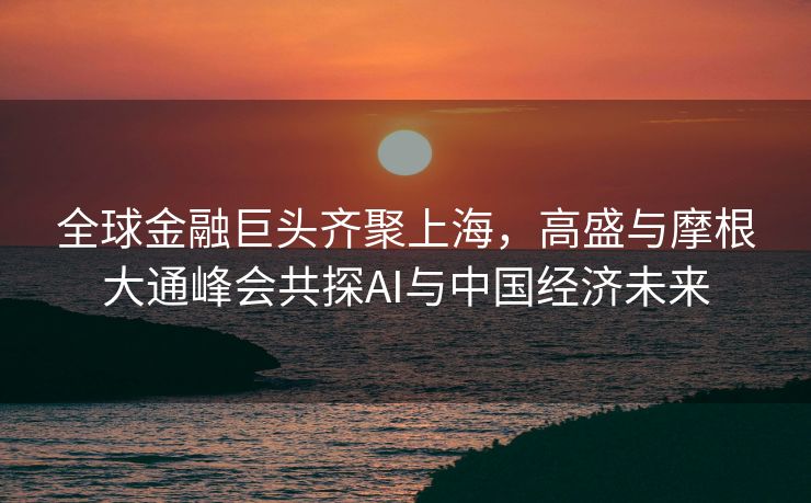 全球金融巨头齐聚上海，高盛与摩根大通峰会共探AI与中国经济未来