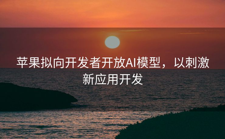 苹果拟向开发者开放AI模型，以刺激新应用开发