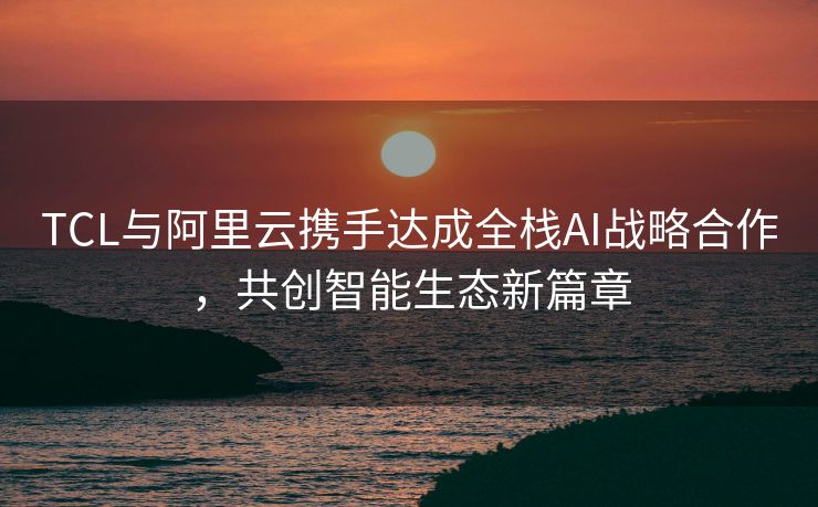 TCL与阿里云携手达成全栈AI战略合作，共创智能生态新篇章