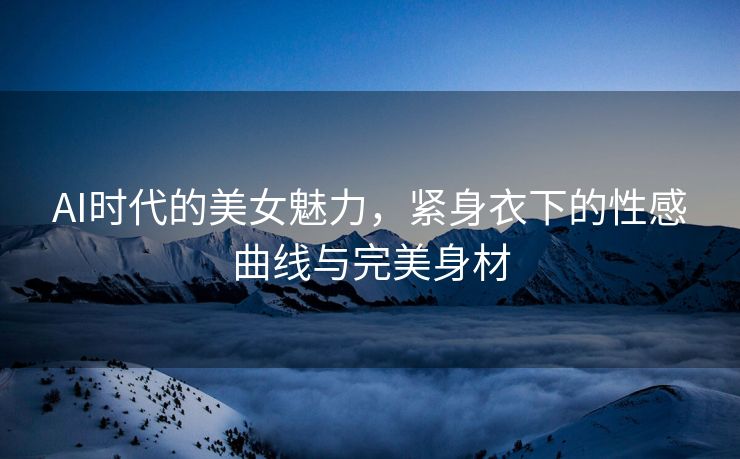 AI时代的美女魅力，紧身衣下的性感曲线与完美身材