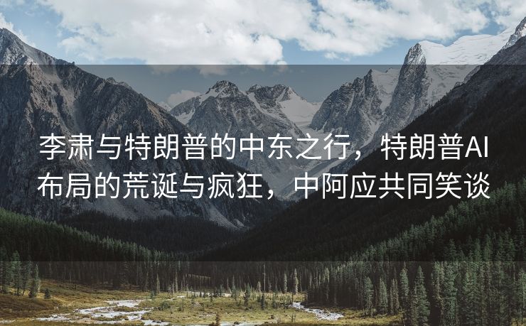 李肃与特朗普的中东之行，特朗普AI布局的荒诞与疯狂，中阿应共同笑谈