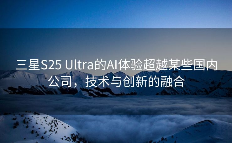 三星S25 Ultra的AI体验超越某些国内公司，技术与创新的融合