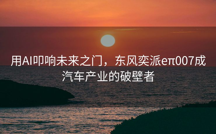 用AI叩响未来之门，东风奕派eπ007成汽车产业的破壁者