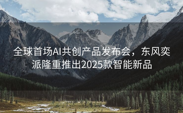 全球首场AI共创产品发布会，东风奕派隆重推出2025款智能新品