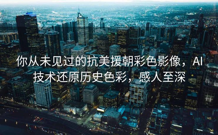 你从未见过的抗美援朝彩色影像，AI技术还原历史色彩，感人至深